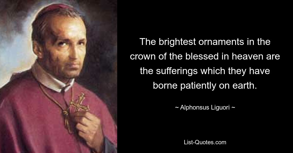 The brightest ornaments in the crown of the blessed in heaven are the sufferings which they have borne patiently on earth. — © Alphonsus Liguori