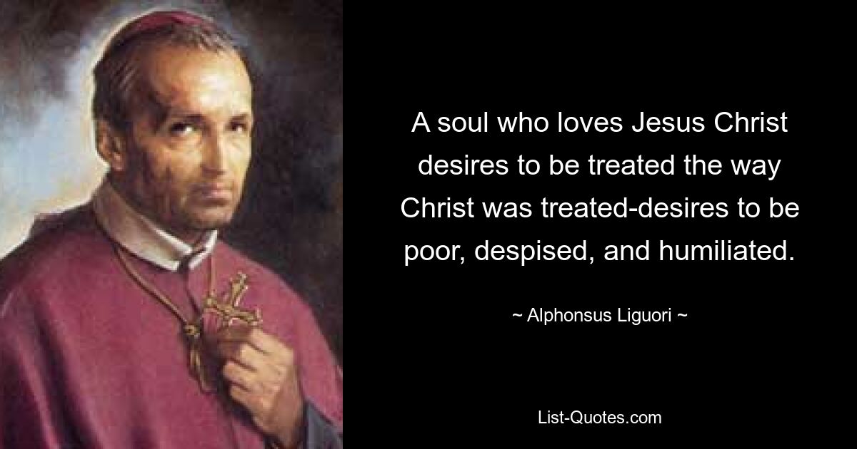 A soul who loves Jesus Christ desires to be treated the way Christ was treated-desires to be poor, despised, and humiliated. — © Alphonsus Liguori