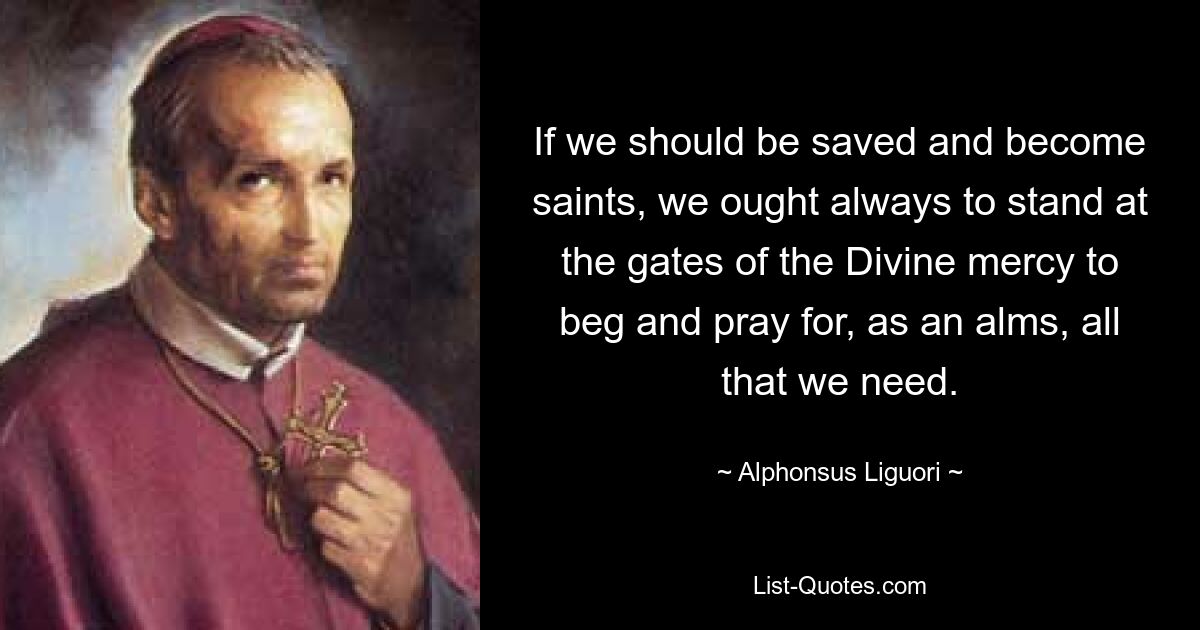 If we should be saved and become saints, we ought always to stand at the gates of the Divine mercy to beg and pray for, as an alms, all that we need. — © Alphonsus Liguori