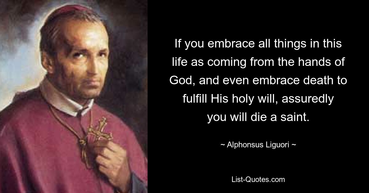 If you embrace all things in this life as coming from the hands of God, and even embrace death to fulfill His holy will, assuredly you will die a saint. — © Alphonsus Liguori