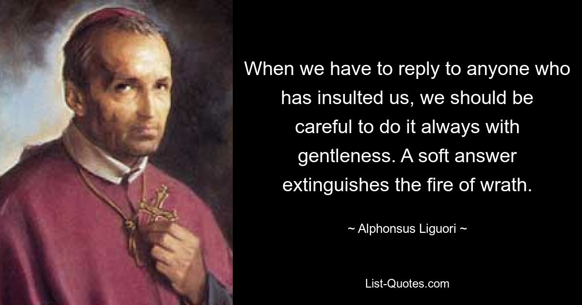 When we have to reply to anyone who has insulted us, we should be careful to do it always with gentleness. A soft answer extinguishes the fire of wrath. — © Alphonsus Liguori