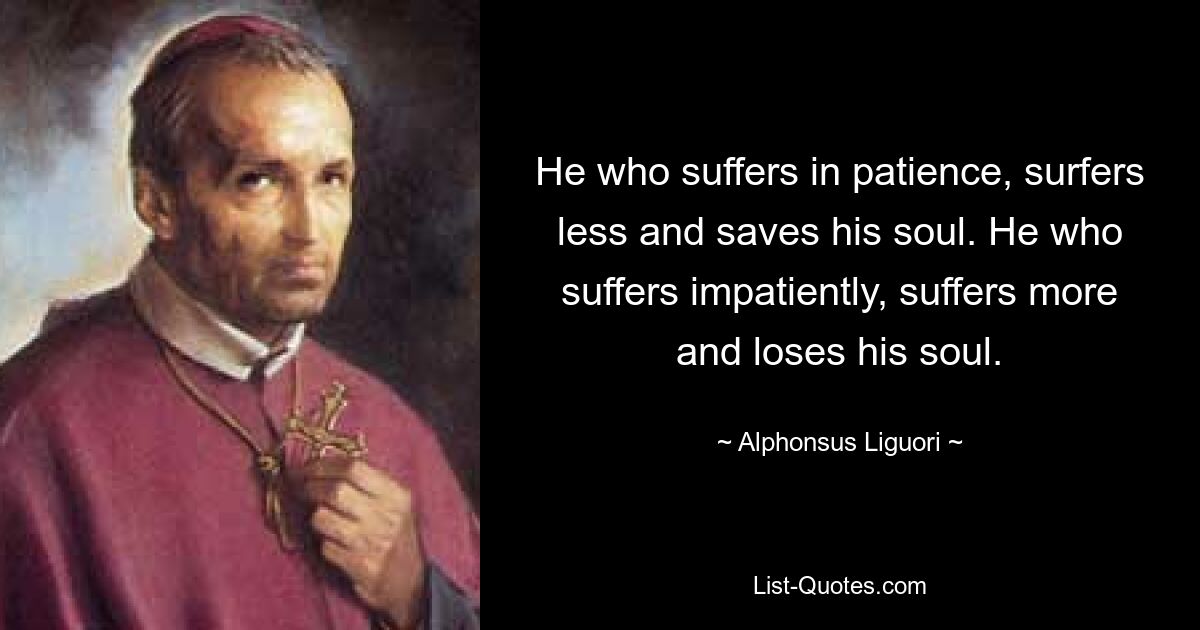 He who suffers in patience, surfers less and saves his soul. He who suffers impatiently, suffers more and loses his soul. — © Alphonsus Liguori