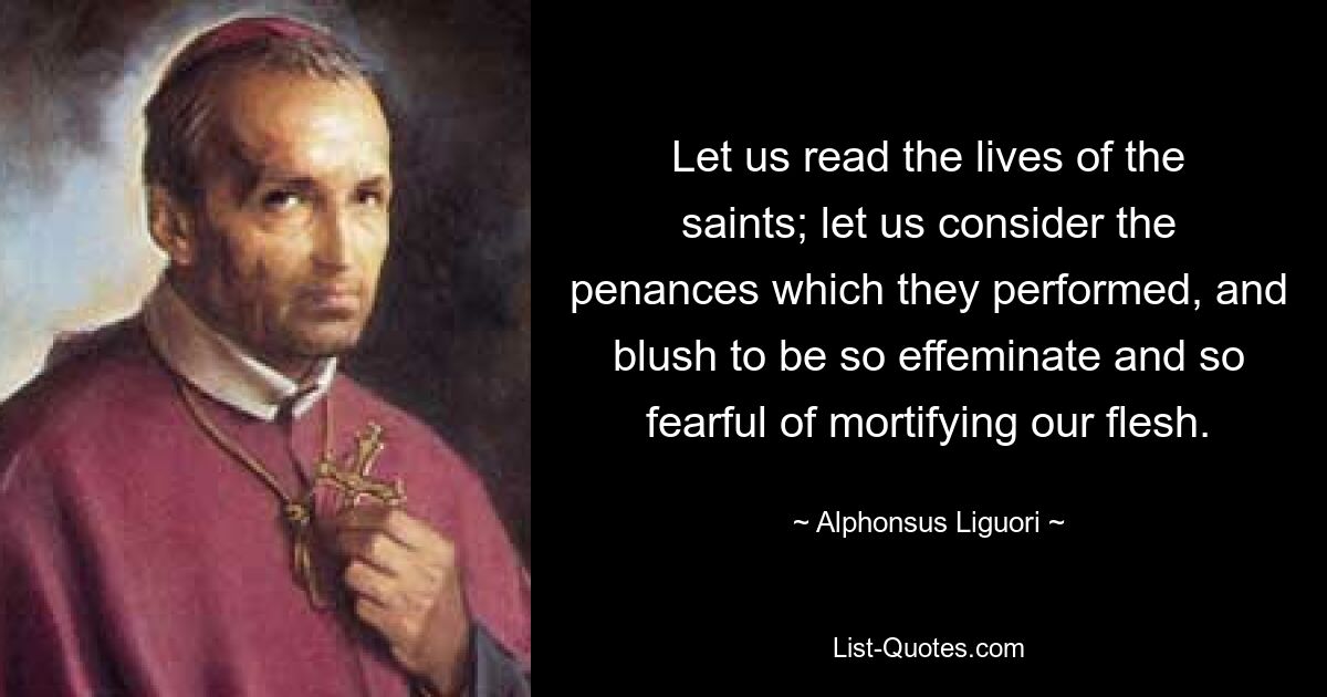 Let us read the lives of the saints; let us consider the penances which they performed, and blush to be so effeminate and so fearful of mortifying our flesh. — © Alphonsus Liguori