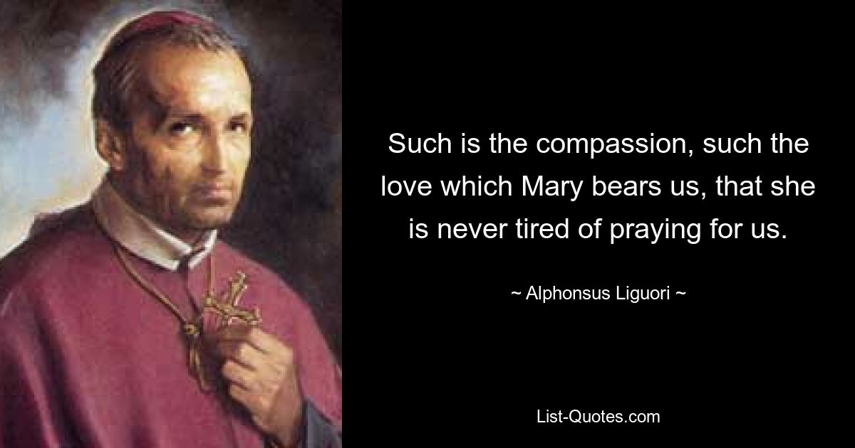 Such is the compassion, such the love which Mary bears us, that she is never tired of praying for us. — © Alphonsus Liguori