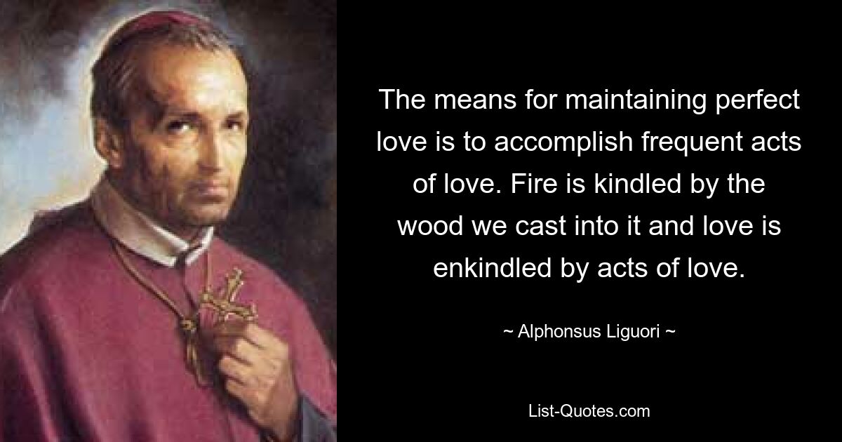 The means for maintaining perfect love is to accomplish frequent acts of love. Fire is kindled by the wood we cast into it and love is enkindled by acts of love. — © Alphonsus Liguori