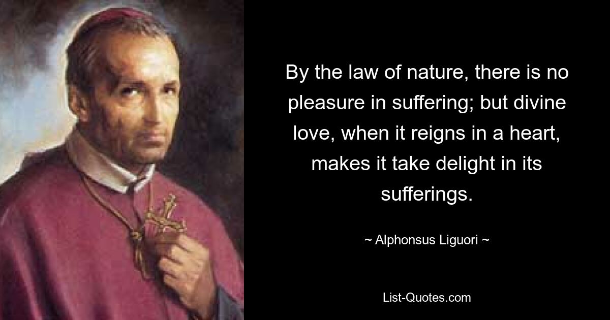 By the law of nature, there is no pleasure in suffering; but divine love, when it reigns in a heart, makes it take delight in its sufferings. — © Alphonsus Liguori