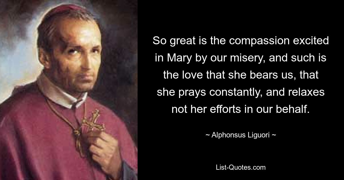 So great is the compassion excited in Mary by our misery, and such is the love that she bears us, that she prays constantly, and relaxes not her efforts in our behalf. — © Alphonsus Liguori