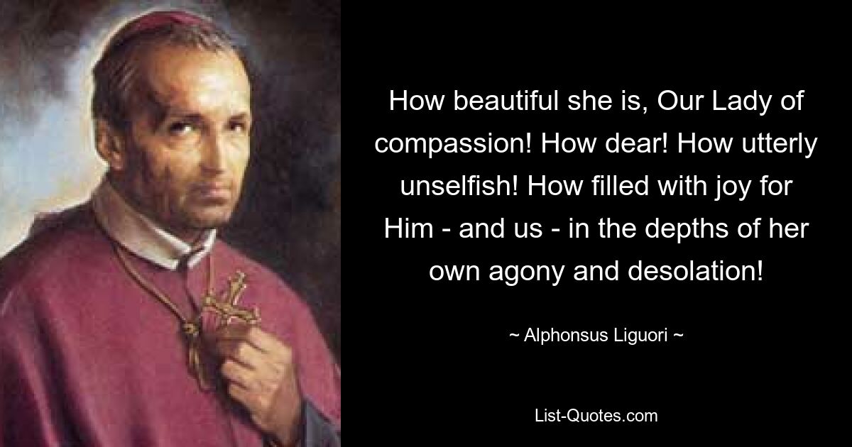 How beautiful she is, Our Lady of compassion! How dear! How utterly unselfish! How filled with joy for Him - and us - in the depths of her own agony and desolation! — © Alphonsus Liguori