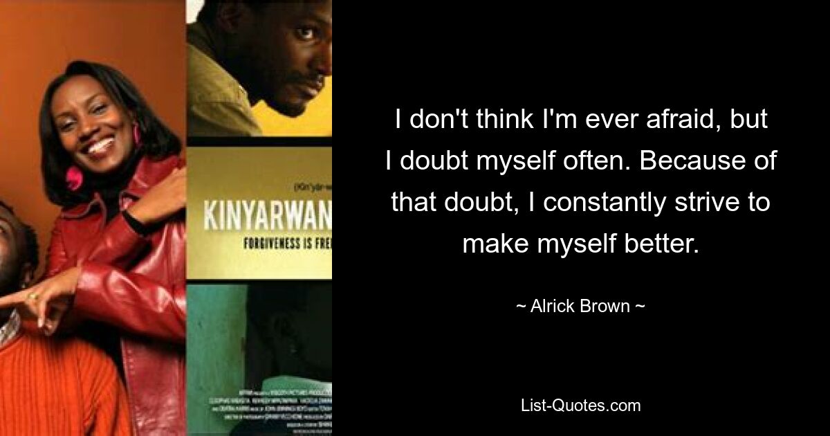 I don't think I'm ever afraid, but I doubt myself often. Because of that doubt, I constantly strive to make myself better. — © Alrick Brown