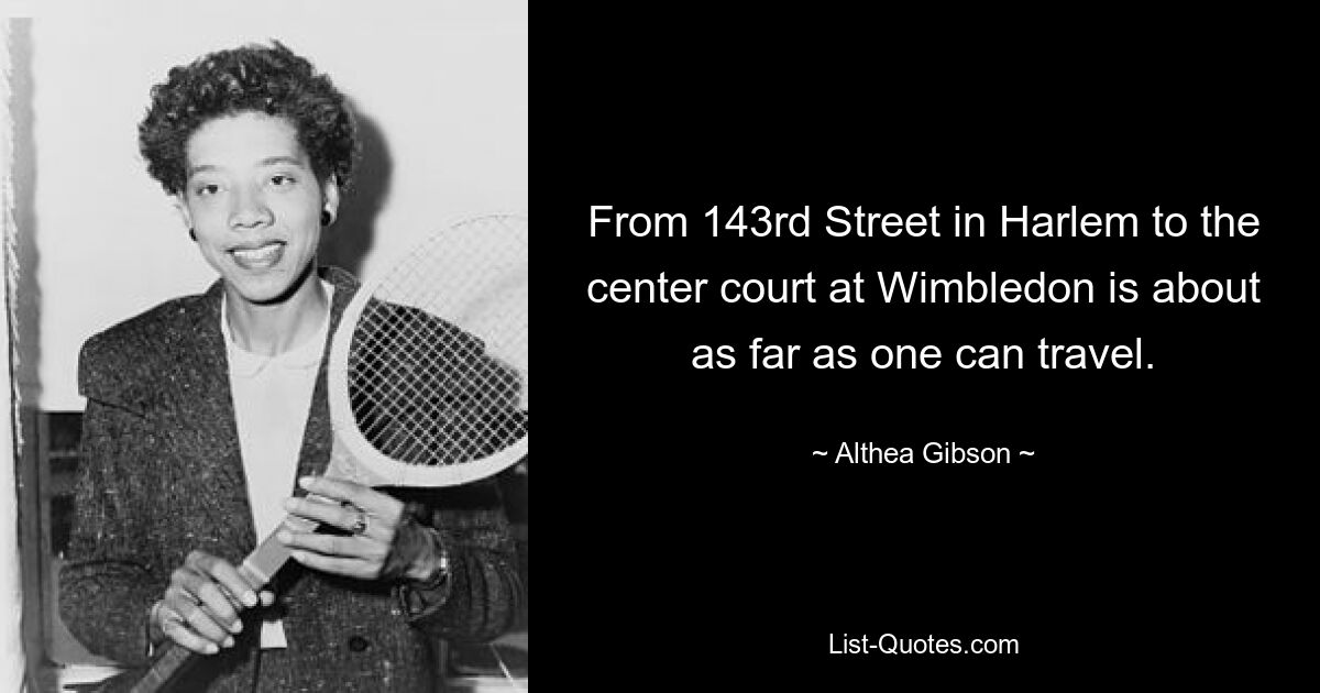 From 143rd Street in Harlem to the center court at Wimbledon is about as far as one can travel. — © Althea Gibson