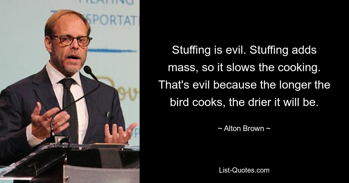 Stuffing is evil. Stuffing adds mass, so it slows the cooking. That's evil because the longer the bird cooks, the drier it will be. — © Alton Brown