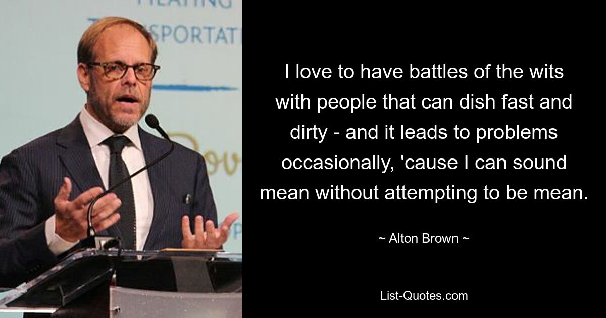 I love to have battles of the wits with people that can dish fast and dirty - and it leads to problems occasionally, 'cause I can sound mean without attempting to be mean. — © Alton Brown