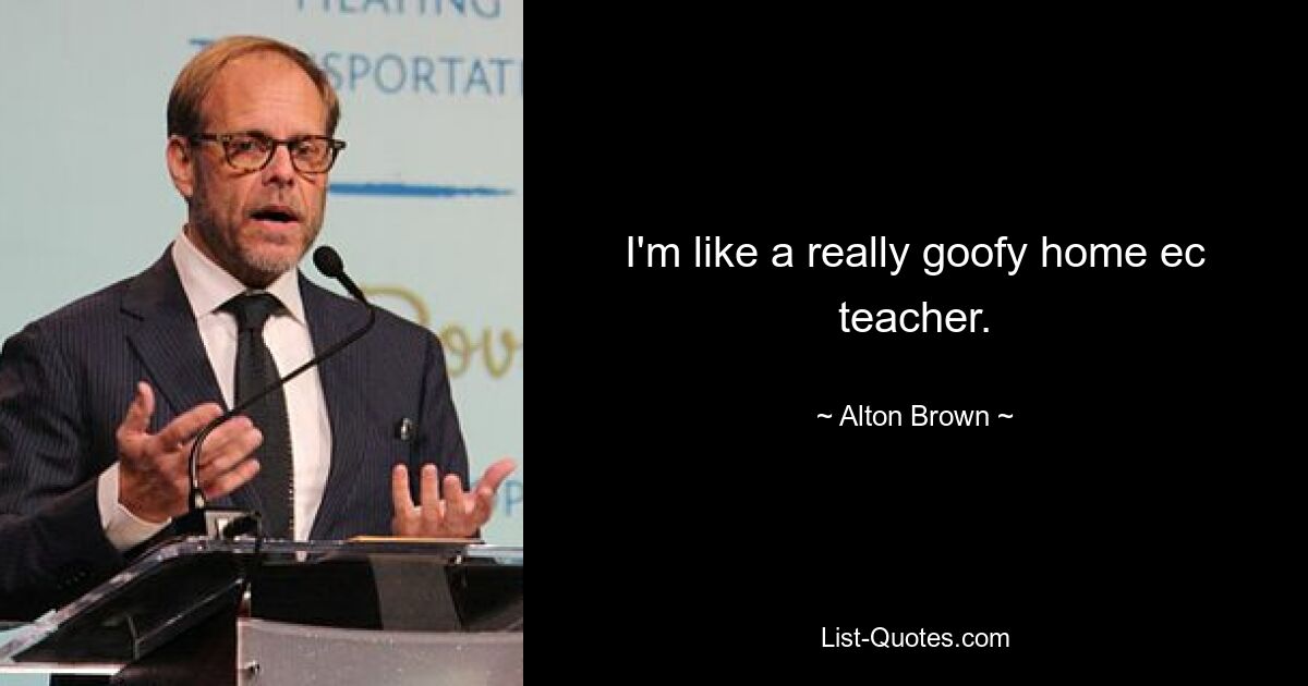 I'm like a really goofy home ec teacher. — © Alton Brown