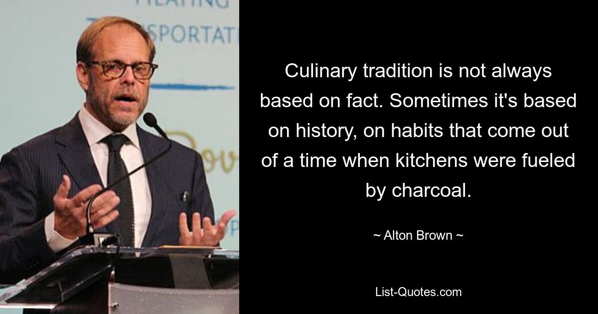 Culinary tradition is not always based on fact. Sometimes it's based on history, on habits that come out of a time when kitchens were fueled by charcoal. — © Alton Brown