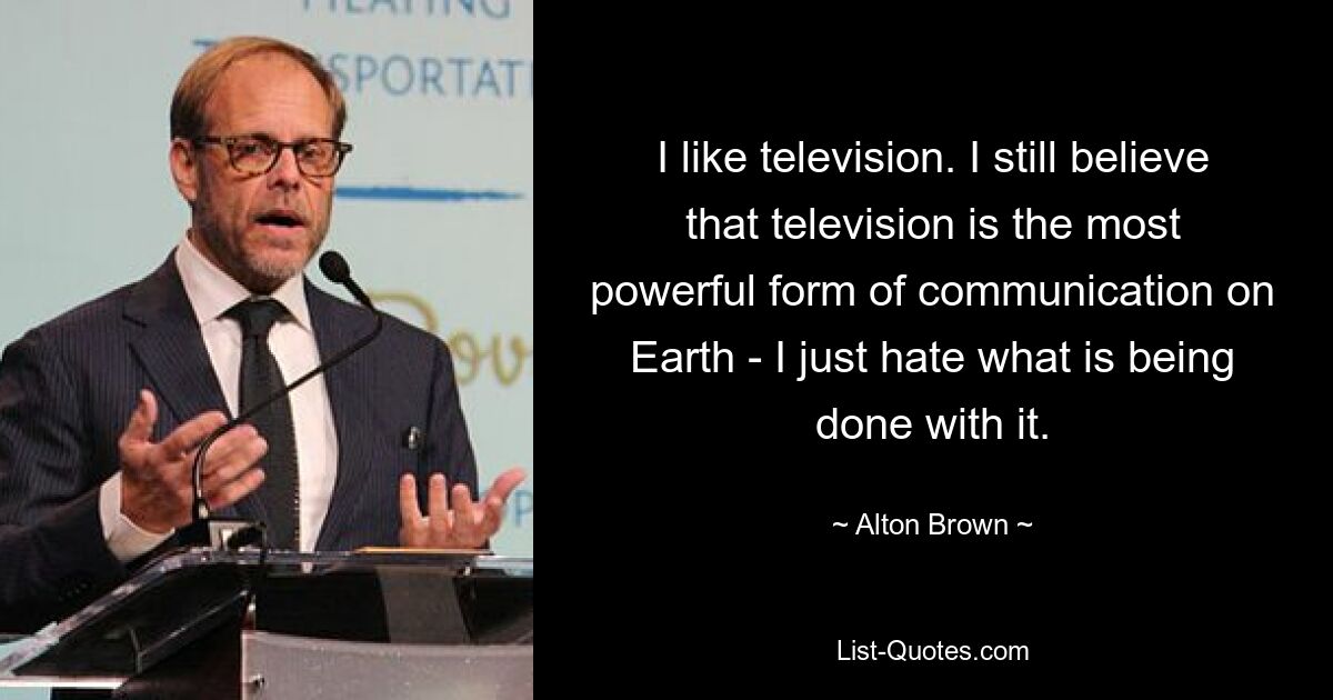 I like television. I still believe that television is the most powerful form of communication on Earth - I just hate what is being done with it. — © Alton Brown