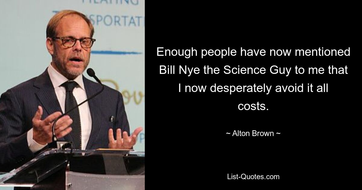 Enough people have now mentioned Bill Nye the Science Guy to me that I now desperately avoid it all costs. — © Alton Brown