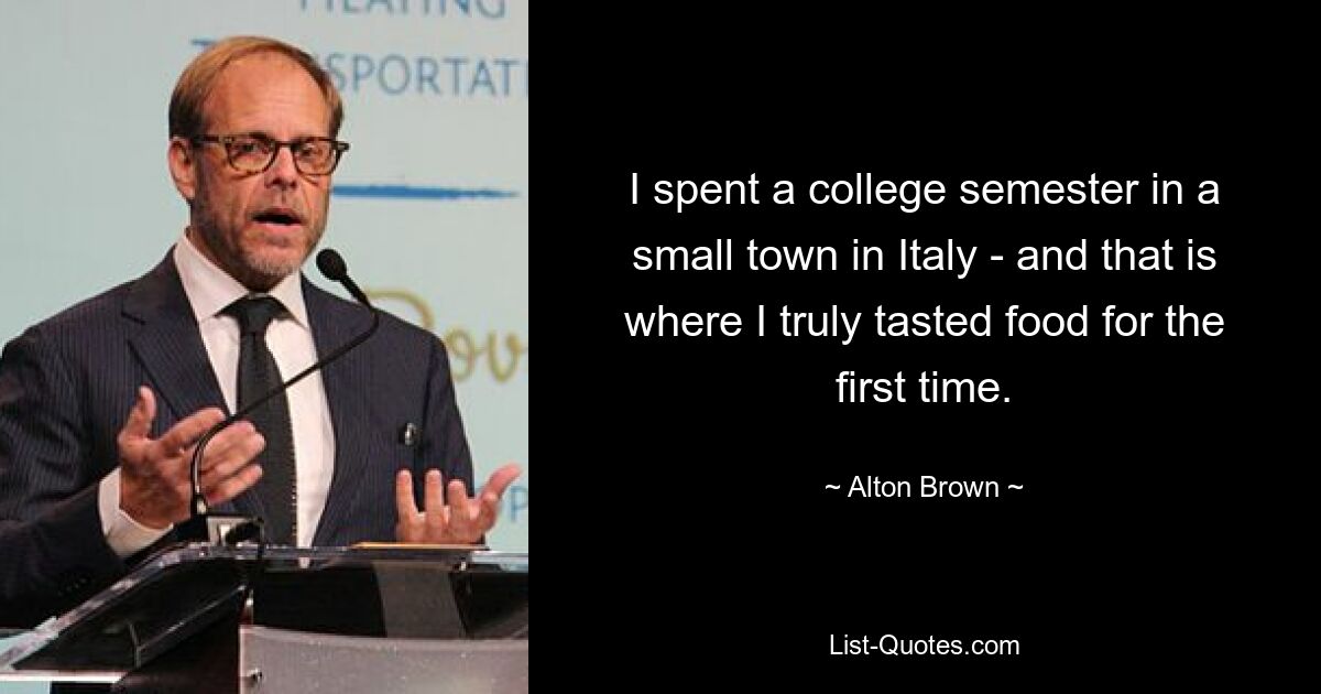 I spent a college semester in a small town in Italy - and that is where I truly tasted food for the first time. — © Alton Brown