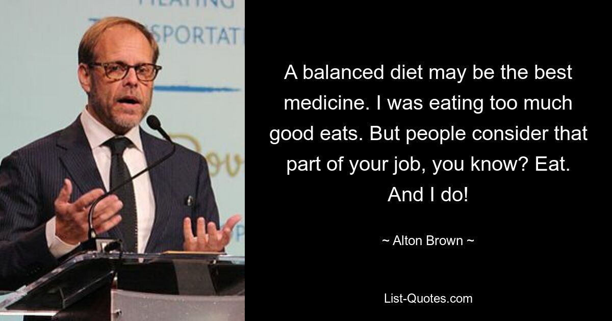 A balanced diet may be the best medicine. I was eating too much good eats. But people consider that part of your job, you know? Eat. And I do! — © Alton Brown