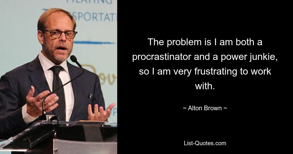 The problem is I am both a procrastinator and a power junkie, so I am very frustrating to work with. — © Alton Brown