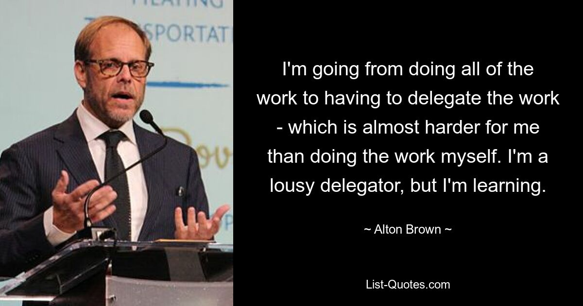 I'm going from doing all of the work to having to delegate the work - which is almost harder for me than doing the work myself. I'm a lousy delegator, but I'm learning. — © Alton Brown