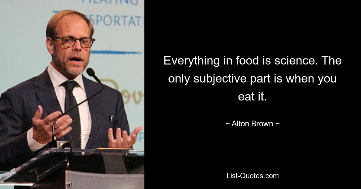 Everything in food is science. The only subjective part is when you eat it. — © Alton Brown