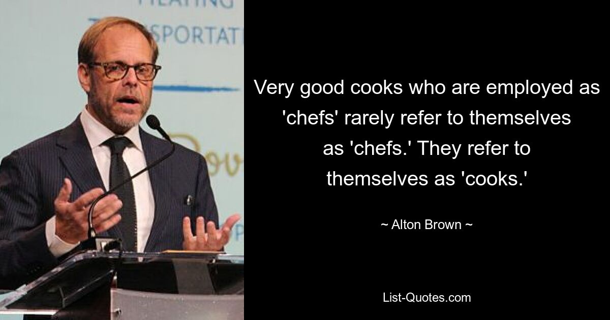 Very good cooks who are employed as 'chefs' rarely refer to themselves as 'chefs.' They refer to themselves as 'cooks.' — © Alton Brown