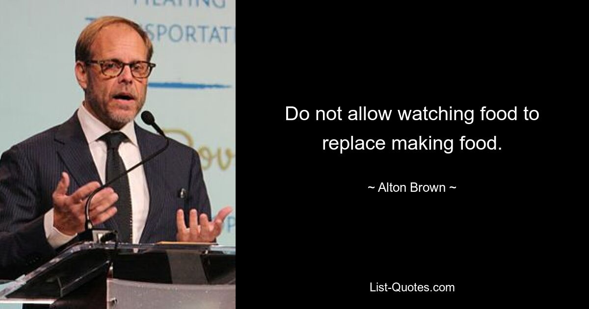 Do not allow watching food to replace making food. — © Alton Brown