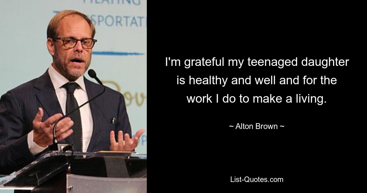 I'm grateful my teenaged daughter is healthy and well and for the work I do to make a living. — © Alton Brown