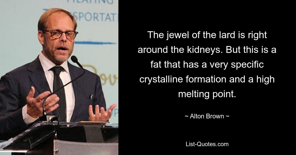 The jewel of the lard is right around the kidneys. But this is a fat that has a very specific crystalline formation and a high melting point. — © Alton Brown