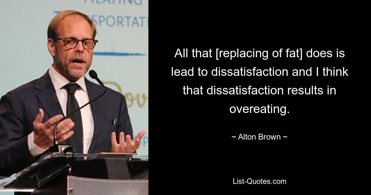 All that [replacing of fat] does is lead to dissatisfaction and I think that dissatisfaction results in overeating. — © Alton Brown