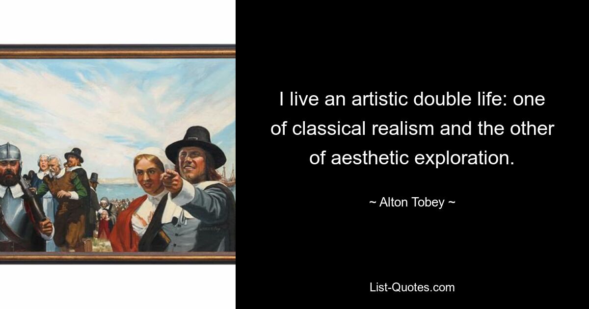 I live an artistic double life: one of classical realism and the other of aesthetic exploration. — © Alton Tobey