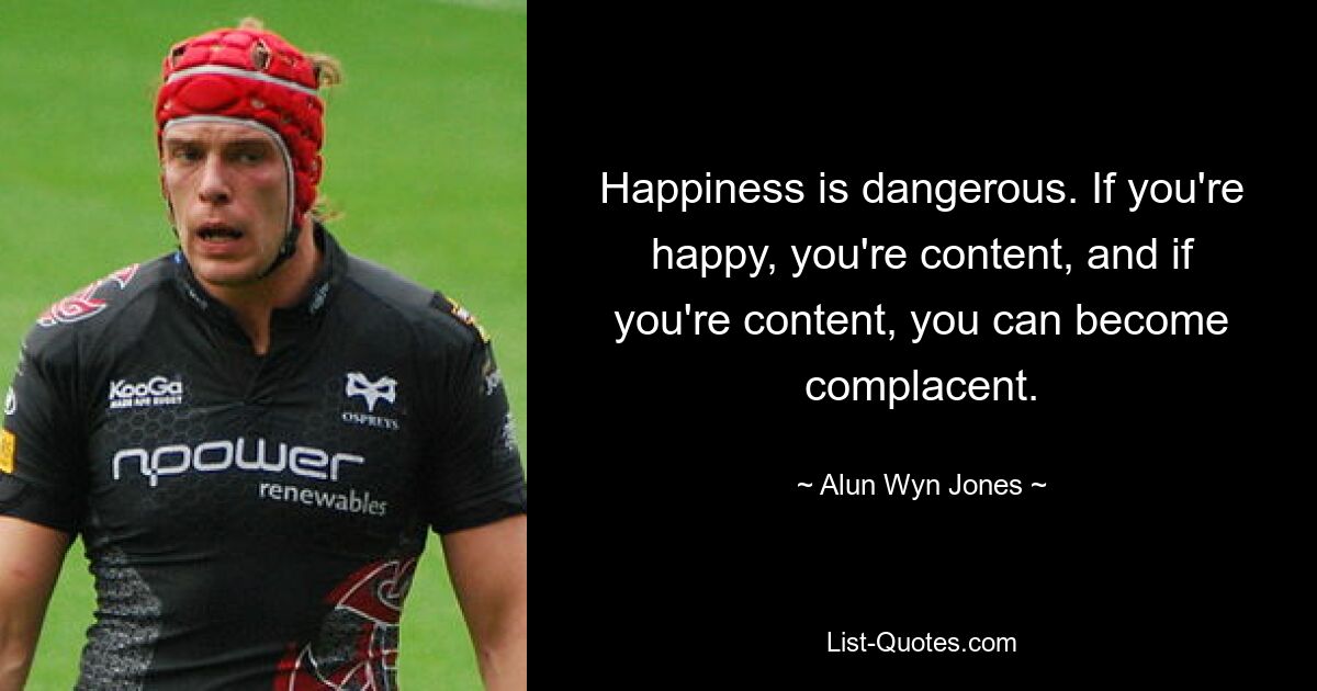 Happiness is dangerous. If you're happy, you're content, and if you're content, you can become complacent. — © Alun Wyn Jones