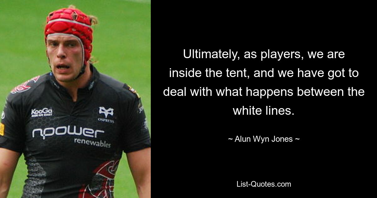 Ultimately, as players, we are inside the tent, and we have got to deal with what happens between the white lines. — © Alun Wyn Jones