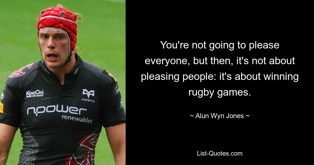 You're not going to please everyone, but then, it's not about pleasing people: it's about winning rugby games. — © Alun Wyn Jones