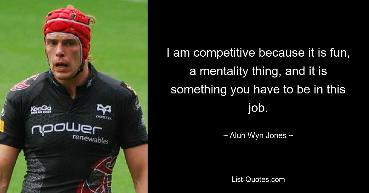 I am competitive because it is fun, a mentality thing, and it is something you have to be in this job. — © Alun Wyn Jones