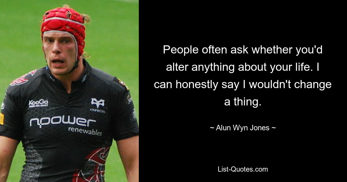 People often ask whether you'd alter anything about your life. I can honestly say I wouldn't change a thing. — © Alun Wyn Jones