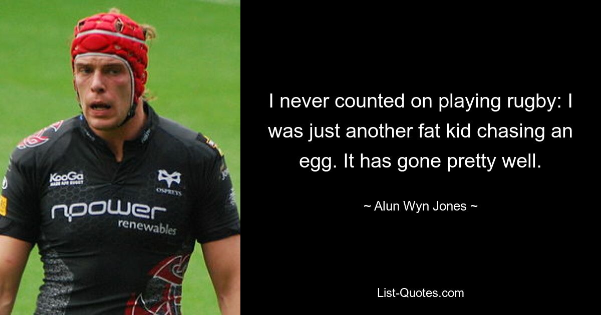 I never counted on playing rugby: I was just another fat kid chasing an egg. It has gone pretty well. — © Alun Wyn Jones