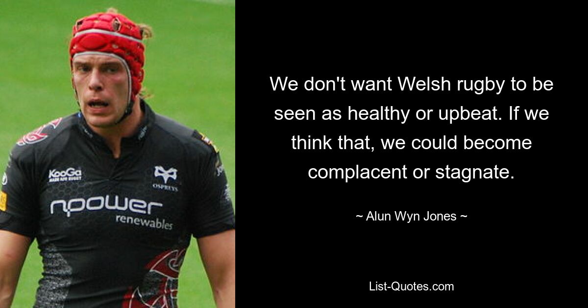 We don't want Welsh rugby to be seen as healthy or upbeat. If we think that, we could become complacent or stagnate. — © Alun Wyn Jones