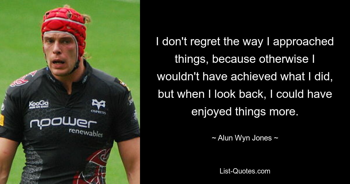 I don't regret the way I approached things, because otherwise I wouldn't have achieved what I did, but when I look back, I could have enjoyed things more. — © Alun Wyn Jones