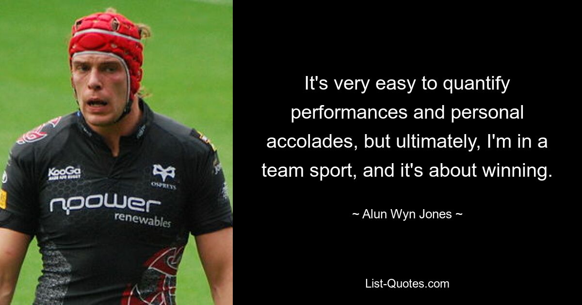 It's very easy to quantify performances and personal accolades, but ultimately, I'm in a team sport, and it's about winning. — © Alun Wyn Jones