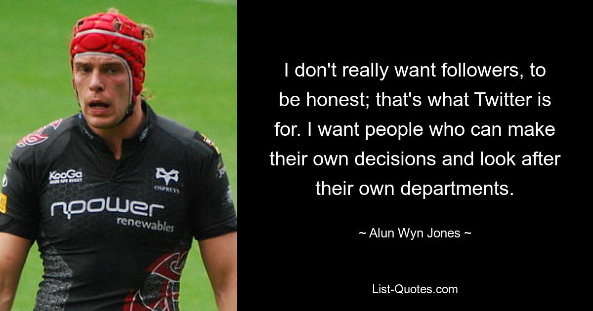 I don't really want followers, to be honest; that's what Twitter is for. I want people who can make their own decisions and look after their own departments. — © Alun Wyn Jones