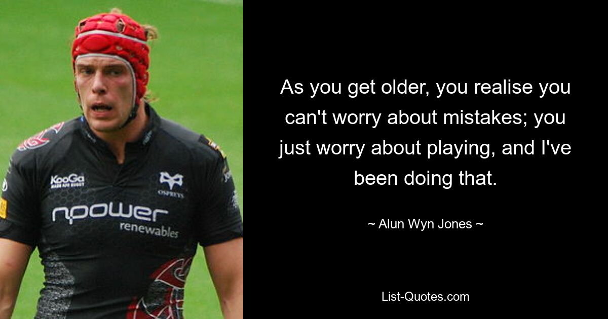 As you get older, you realise you can't worry about mistakes; you just worry about playing, and I've been doing that. — © Alun Wyn Jones