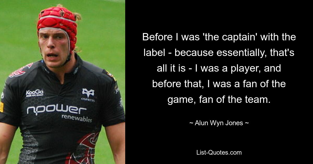 Before I was 'the captain' with the label - because essentially, that's all it is - I was a player, and before that, I was a fan of the game, fan of the team. — © Alun Wyn Jones