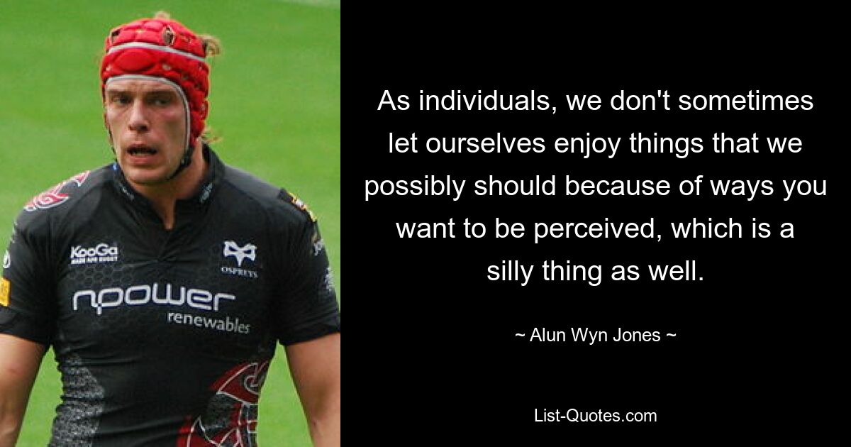 As individuals, we don't sometimes let ourselves enjoy things that we possibly should because of ways you want to be perceived, which is a silly thing as well. — © Alun Wyn Jones