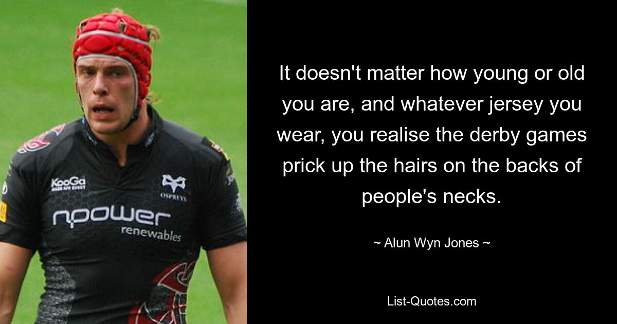 It doesn't matter how young or old you are, and whatever jersey you wear, you realise the derby games prick up the hairs on the backs of people's necks. — © Alun Wyn Jones