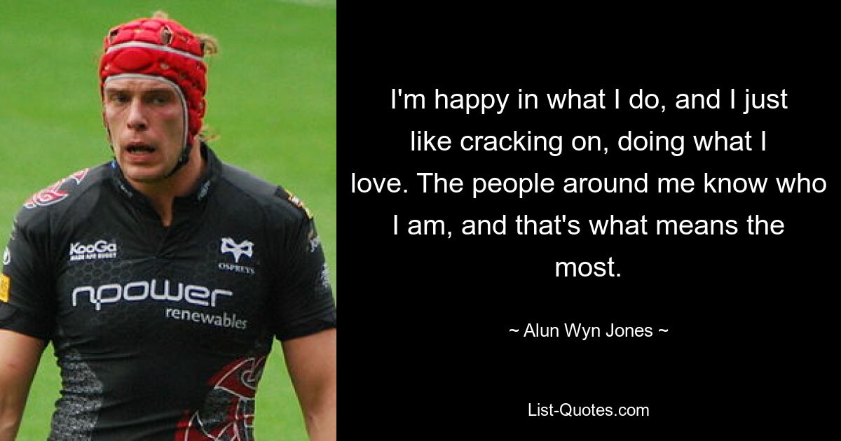 I'm happy in what I do, and I just like cracking on, doing what I love. The people around me know who I am, and that's what means the most. — © Alun Wyn Jones