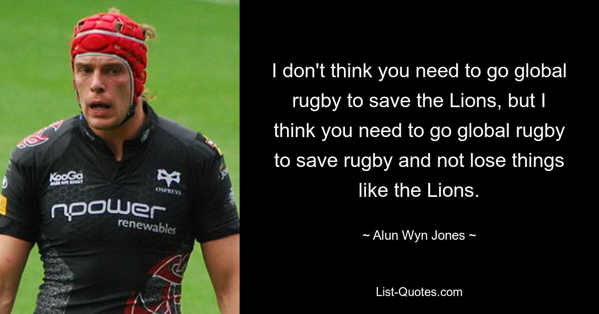 I don't think you need to go global rugby to save the Lions, but I think you need to go global rugby to save rugby and not lose things like the Lions. — © Alun Wyn Jones