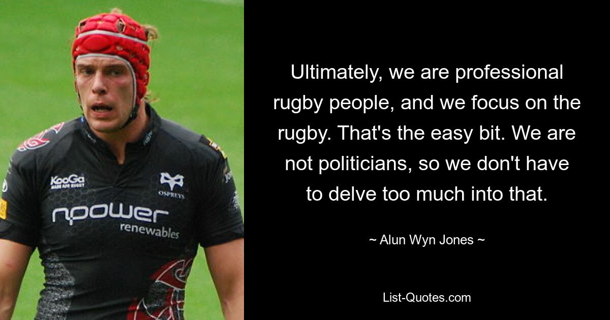 Ultimately, we are professional rugby people, and we focus on the rugby. That's the easy bit. We are not politicians, so we don't have to delve too much into that. — © Alun Wyn Jones