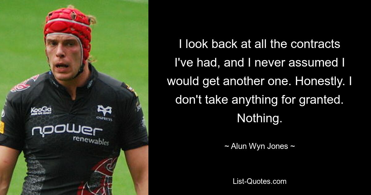 I look back at all the contracts I've had, and I never assumed I would get another one. Honestly. I don't take anything for granted. Nothing. — © Alun Wyn Jones