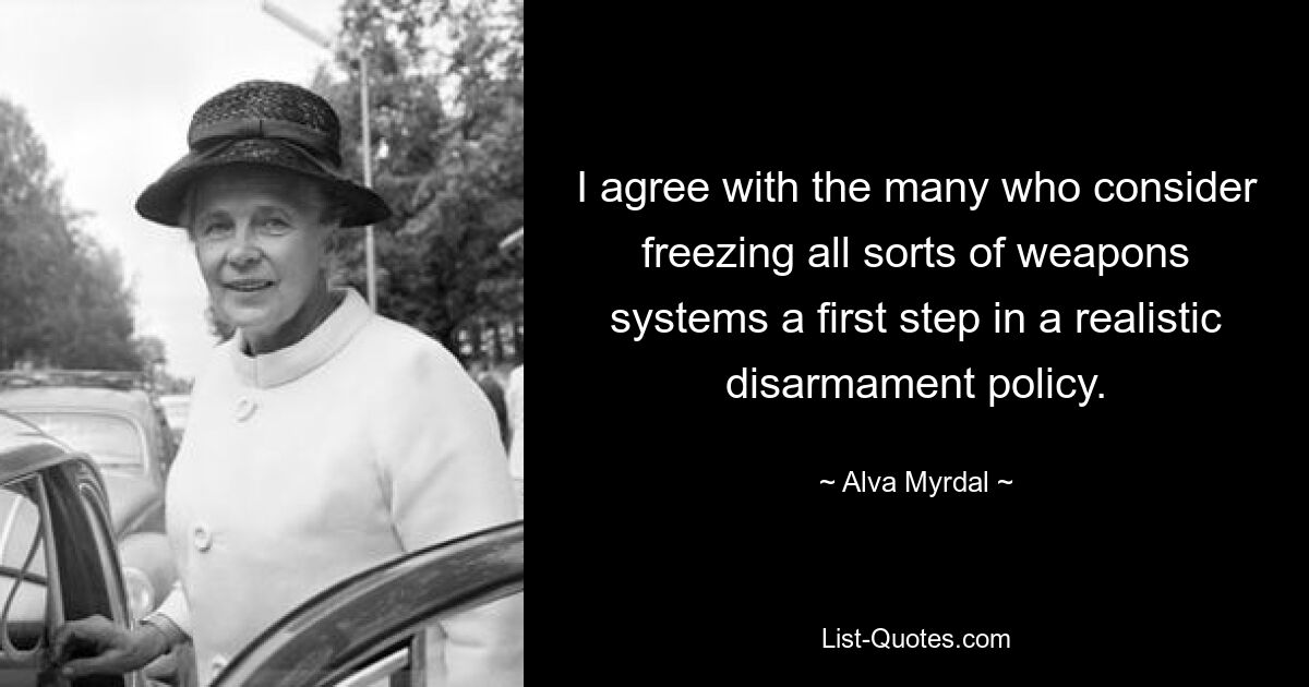 I agree with the many who consider freezing all sorts of weapons systems a first step in a realistic disarmament policy. — © Alva Myrdal